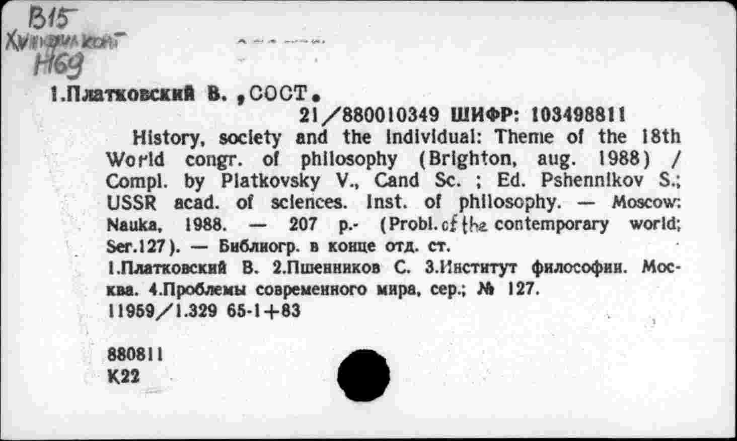 ﻿!.Платковский В. ,СОСТ.
21/880010349 ШИФР: 10349881!
History, society and the Individual: Theme of the 18th World congr. of philosophy (Brighton, aug. 1988) / Com pl. by Platkovsky V., Cand Sc. ; Ed. Pshennlkov S.; USSR acad. of sciences. Inst, of philosophy. — Moscow; Nauka, 1988. — 207 p.- (Probl. of fhe contemporary world; Ser. 127). — Библиогр. в конце отд. ст.
1 .Платковский В. 2.Пшенников С. 3.Институт философии. Москва. 4.Проблемы современного мира, сер.; № 127.
11969/1.329 65-1+83
880811 К22